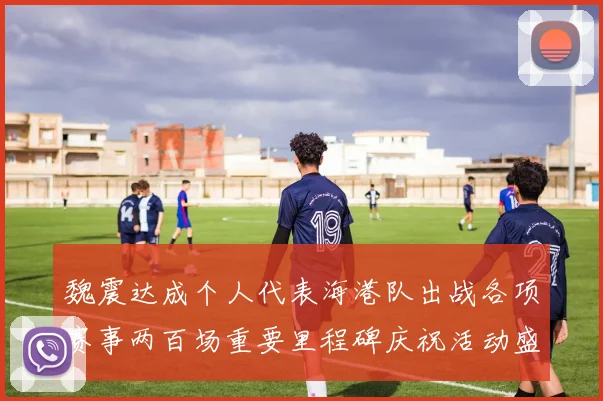 魏震达成个人代表海港队出战各项赛事两百场重要里程碑庆祝活动盛况回顾
