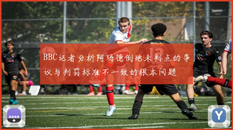 BBC记者分析阿玛德倒地未判点的争议与判罚标准不一致的根本问题