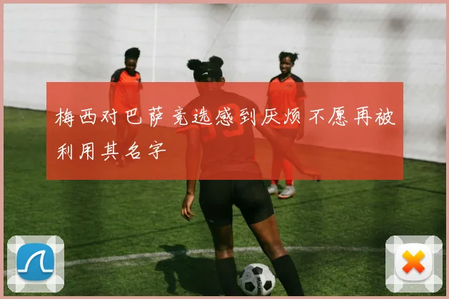 梅西对巴萨竞选感到厌烦不愿再被利用其名字