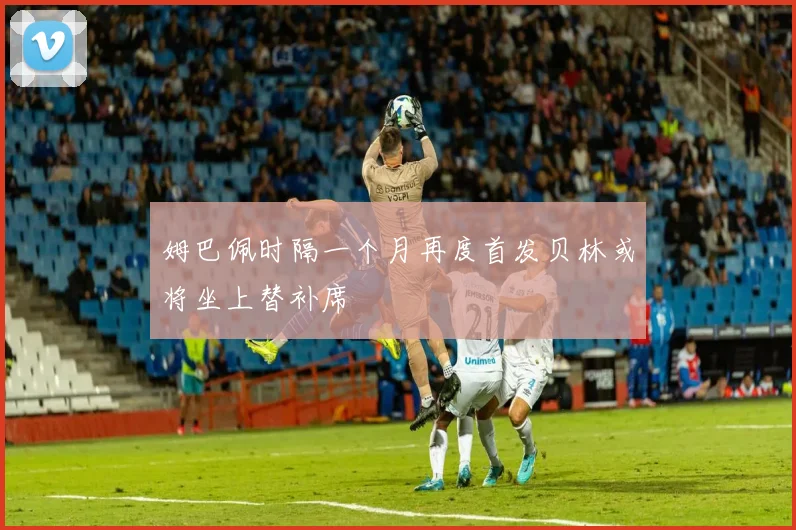 姆巴佩时隔一个月再度首发贝林或将坐上替补席