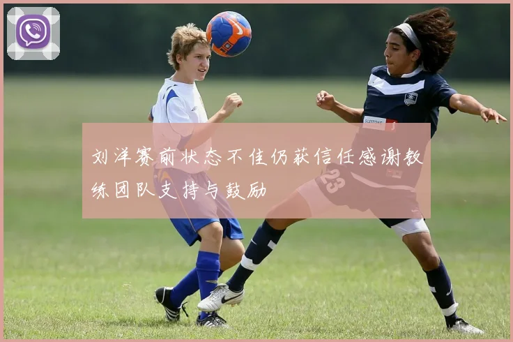 刘洋赛前状态不佳仍获信任感谢教练团队支持与鼓励