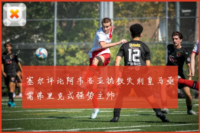 塞尔评论阿韦洛亚执教失利皇马亟需弗里克式强势主帅
