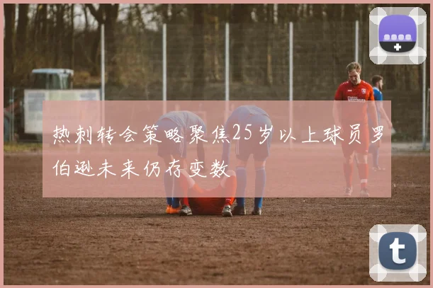 热刺转会策略聚焦25岁以上球员罗伯逊未来仍存变数