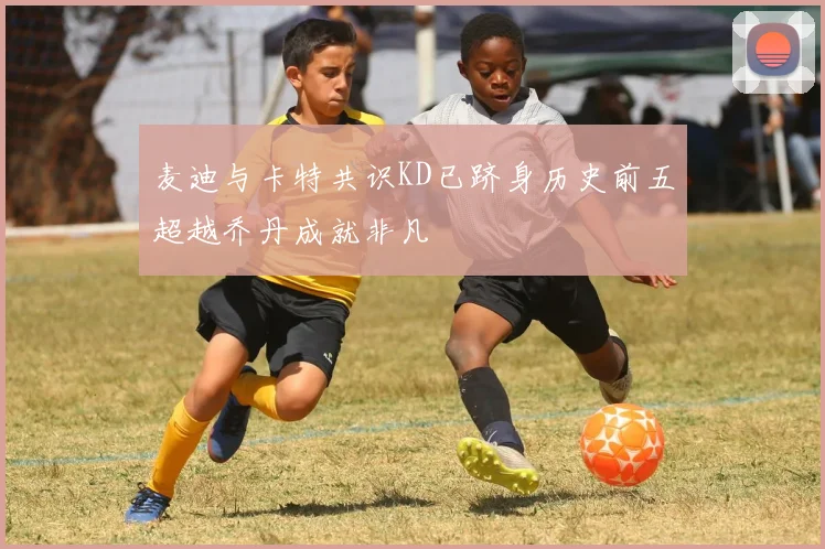 麦迪与卡特共识KD已跻身历史前五超越乔丹成就非凡