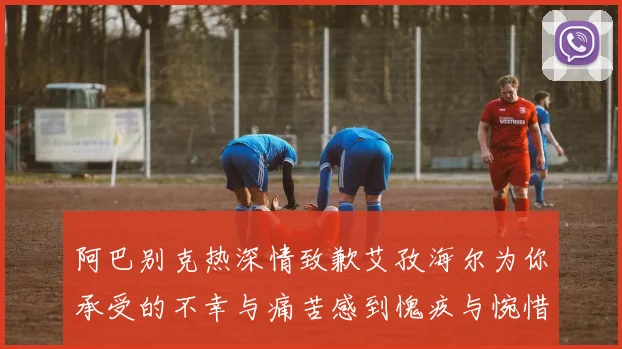 阿巴别克热深情致歉艾孜海尔为你承受的不幸与痛苦感到愧疚与惋惜