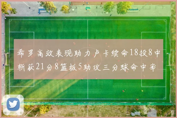 希罗高效表现助力卢卡续命18投8中斩获21分8篮板5助攻三分球命中率出色