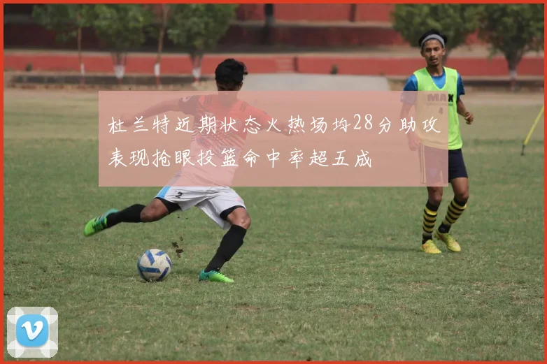 杜兰特近期状态火热场均28分助攻表现抢眼投篮命中率超五成