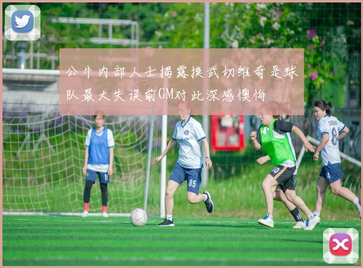 公牛内部人士揭露换武切维奇是球队最大失误前GM对此深感懊悔