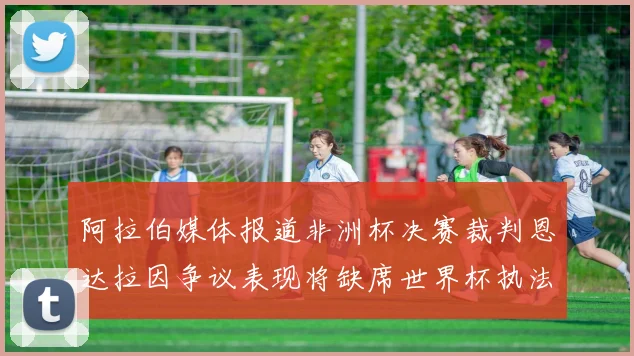 阿拉伯媒体报道非洲杯决赛裁判恩达拉因争议表现将缺席世界杯执法